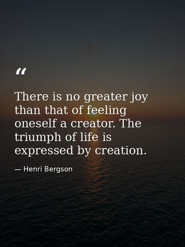 There is no greater joy than that of feeling oneself a creator. The triumph of life is expressed by creation. — Henri Bergson