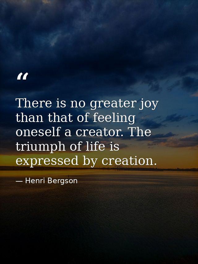 There is no greater joy than that of feeling oneself a creator. The triumph of life is expressed by creation. — Henri Bergson