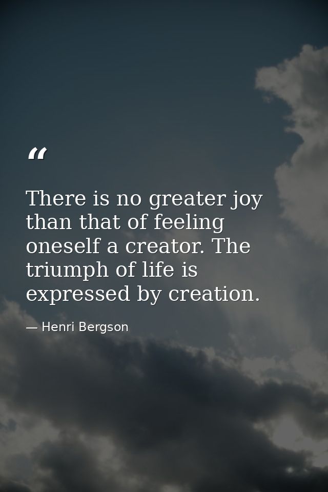 There is no greater joy than that of feeling oneself a creator. The triumph of life is expressed by creation. — Henri Bergson