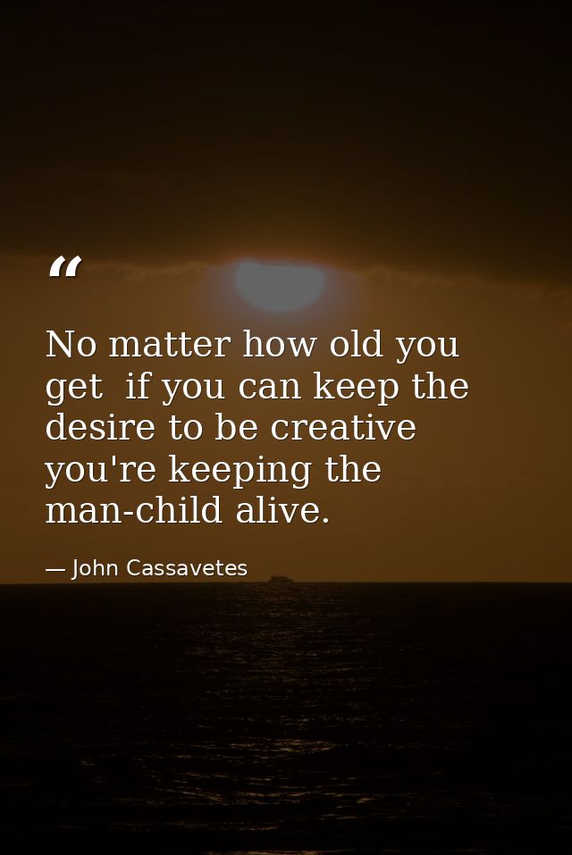 No matter how old you get  if you can keep the desire to be creative  you're keeping the man-child alive. — John Cassavetes