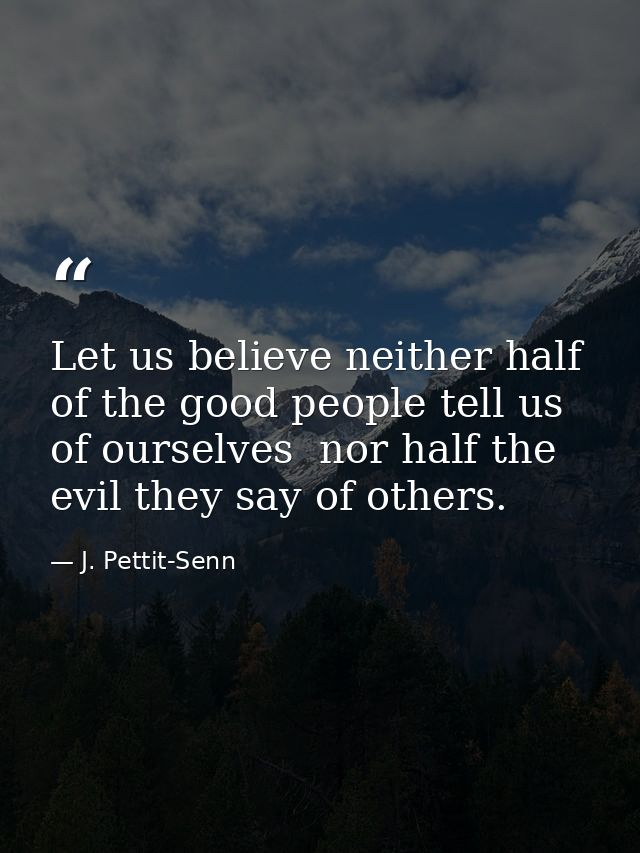Let us believe neither half of the good people tell us of ourselves  nor half the evil they say of others. — J. Pettit-Senn