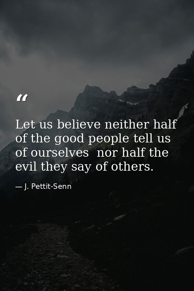 Let us believe neither half of the good people tell us of ourselves  nor half the evil they say of others. — J. Pettit-Senn