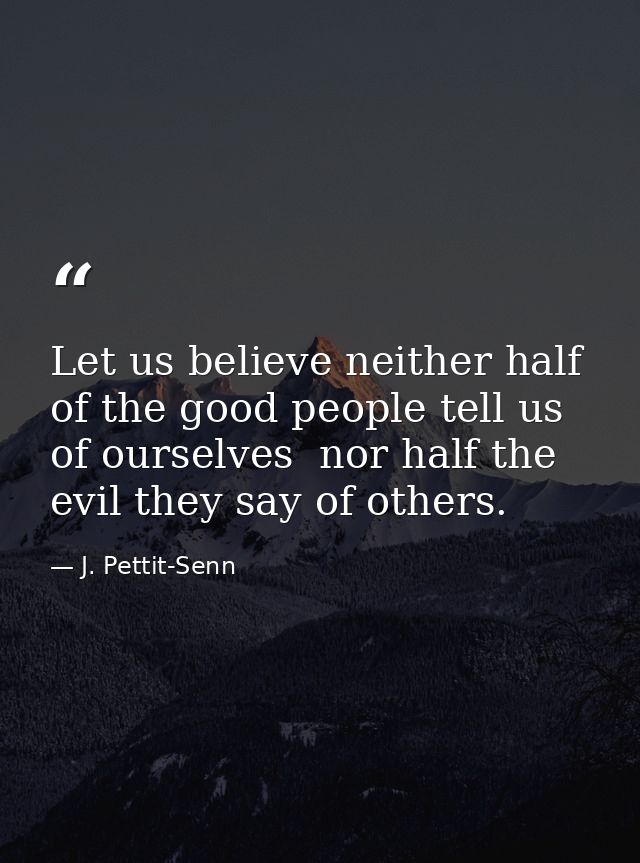 Let us believe neither half of the good people tell us of ourselves  nor half the evil they say of others. — J. Pettit-Senn