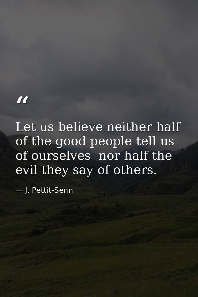 Let us believe neither half of the good people tell us of ourselves  nor half the evil they say of others. — J. Pettit-Senn