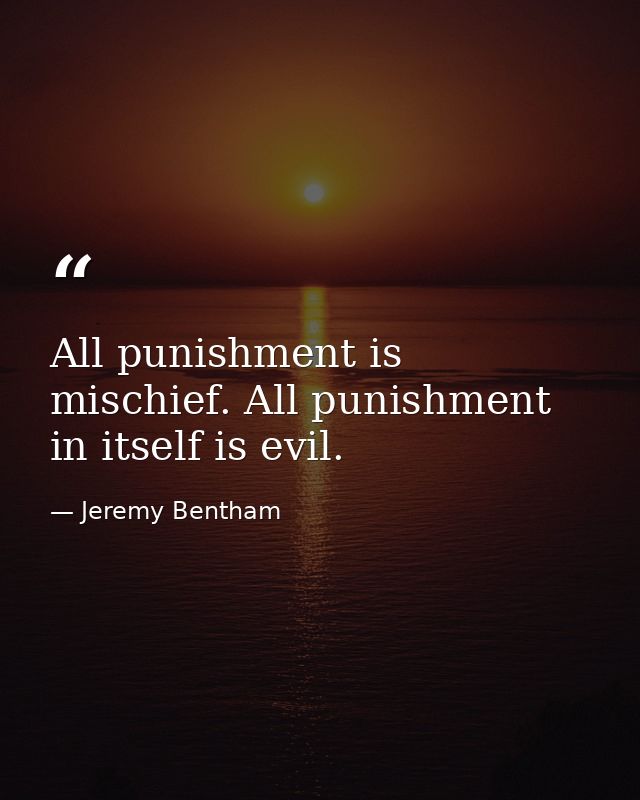 All punishment is mischief. All punishment in itself is evil. — Jeremy Bentham