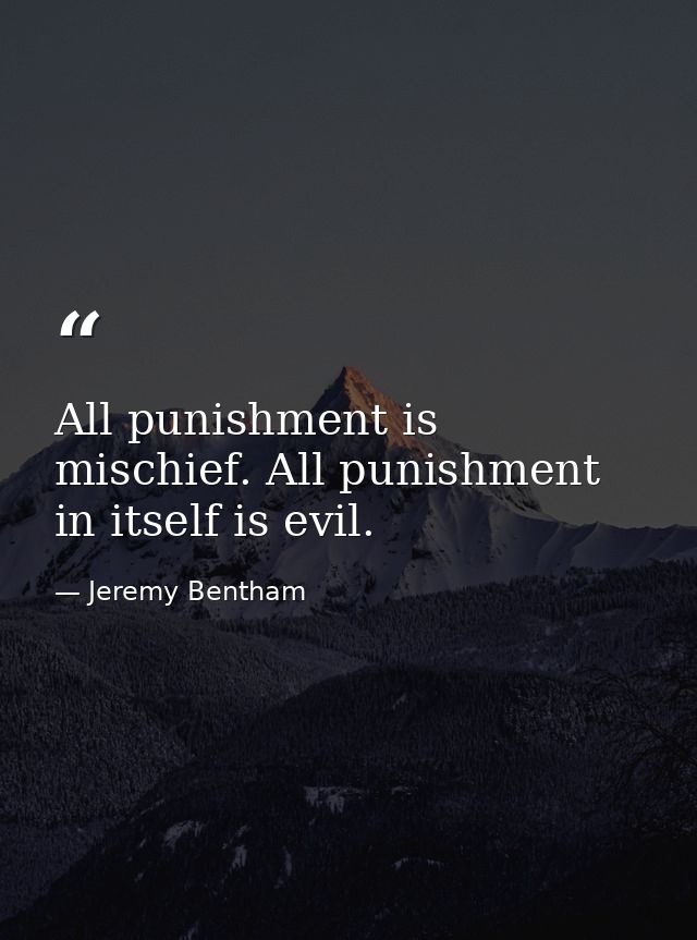 All punishment is mischief. All punishment in itself is evil. — Jeremy Bentham