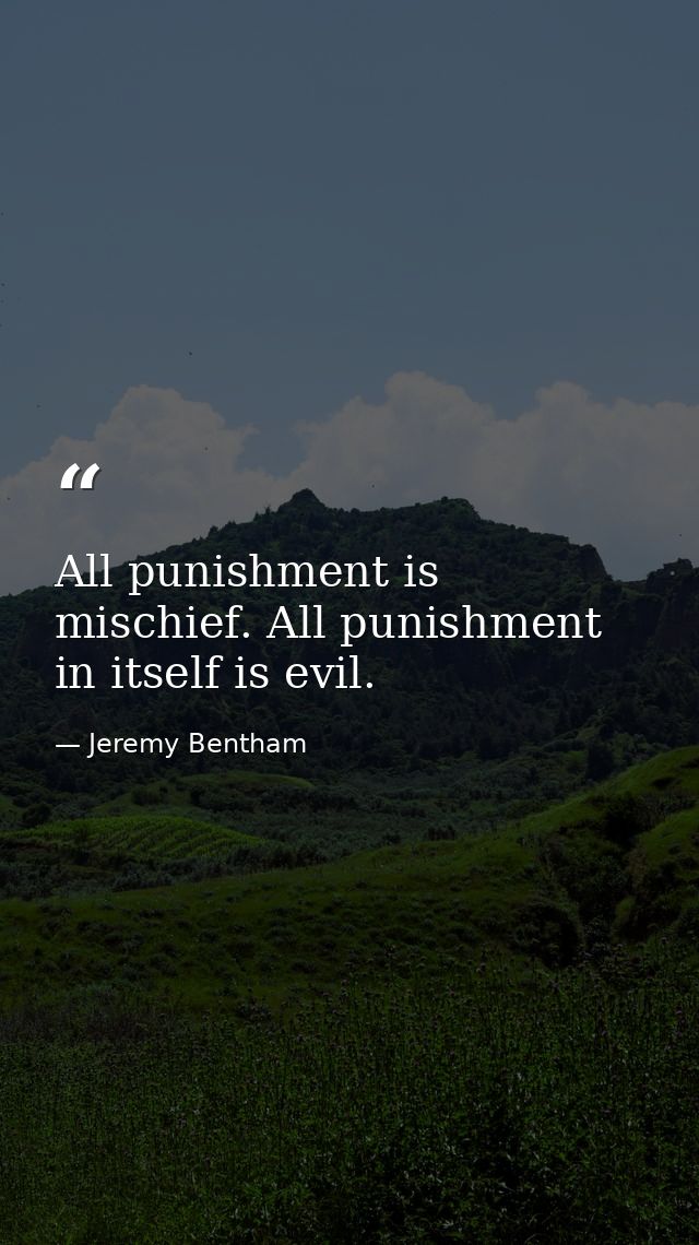 All punishment is mischief. All punishment in itself is evil. — Jeremy Bentham