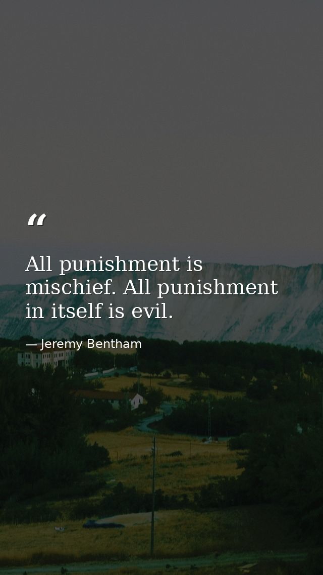 All punishment is mischief. All punishment in itself is evil. — Jeremy Bentham