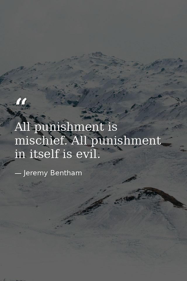 All punishment is mischief. All punishment in itself is evil. — Jeremy Bentham