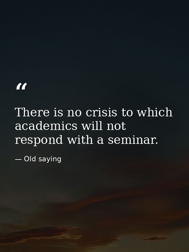 There is no crisis to which academics will not respond with a seminar. — Old saying