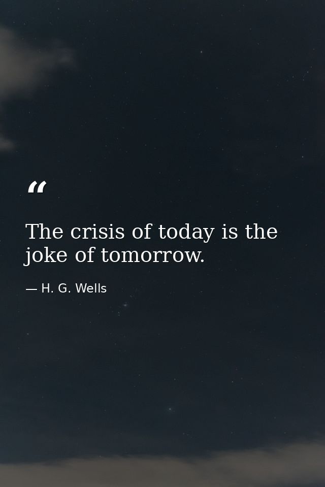 The crisis of today is the joke of tomorrow. — H. G. Wells