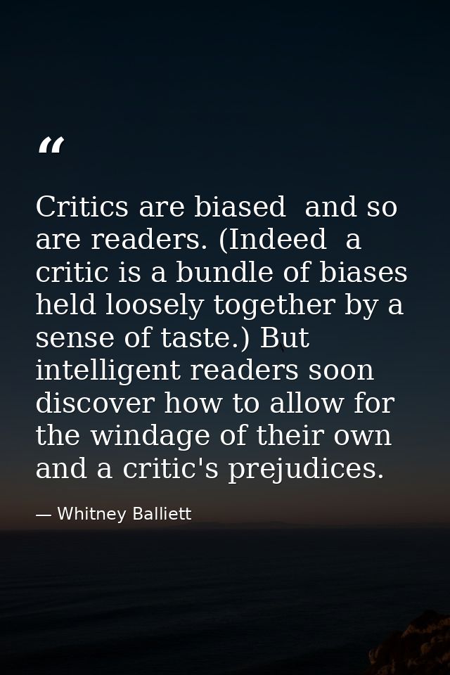 Critics are biased  and so are readers. (Indeed  a critic is a bundle of biases held loosely together by a sense of tast — Whitney Balliett