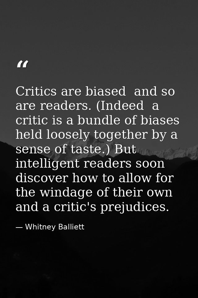Critics are biased  and so are readers. (Indeed  a critic is a bundle of biases held loosely together by a sense of tast — Whitney Balliett