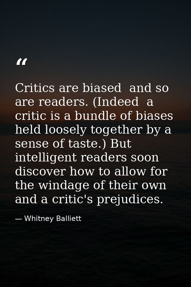 Critics are biased  and so are readers. (Indeed  a critic is a bundle of biases held loosely together by a sense of tast — Whitney Balliett