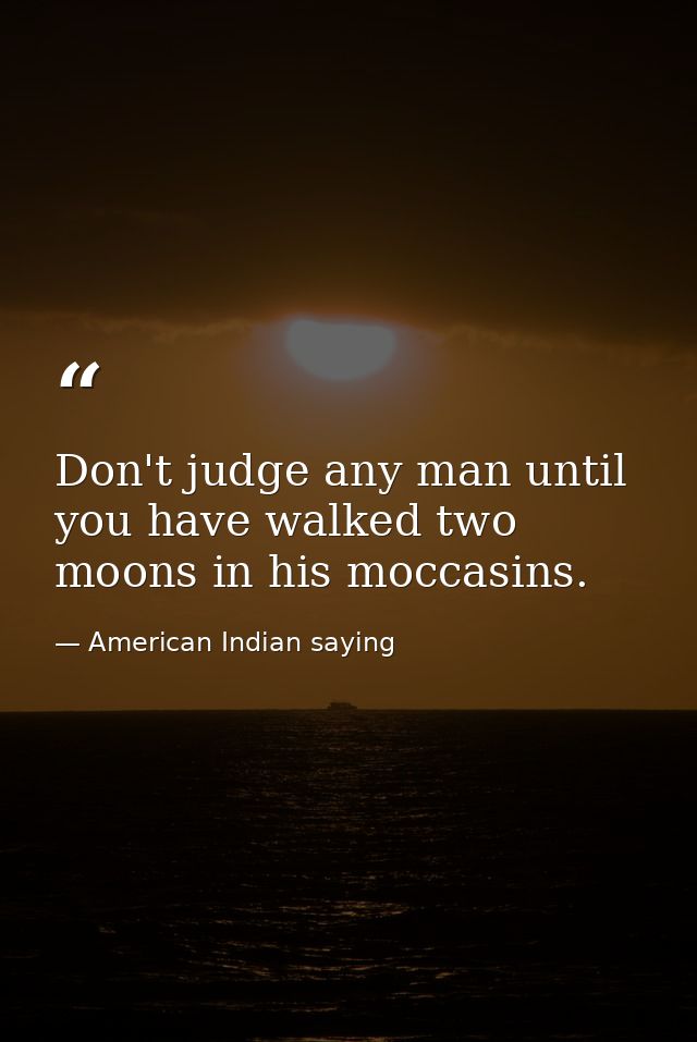 Don't judge any man until you have walked two moons in his moccasins. — American Indian saying