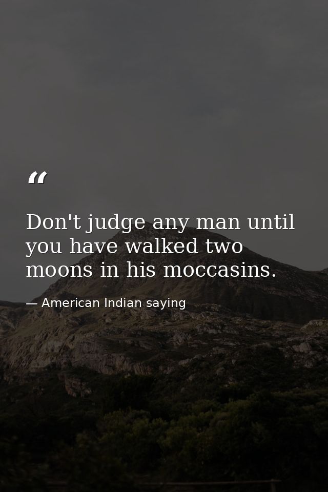 Don't judge any man until you have walked two moons in his moccasins. — American Indian saying