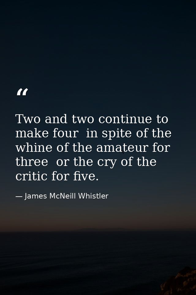 Two and two continue to make four  in spite of the whine of the amateur for three  or the cry of the critic for five. — James McNeill Whistler