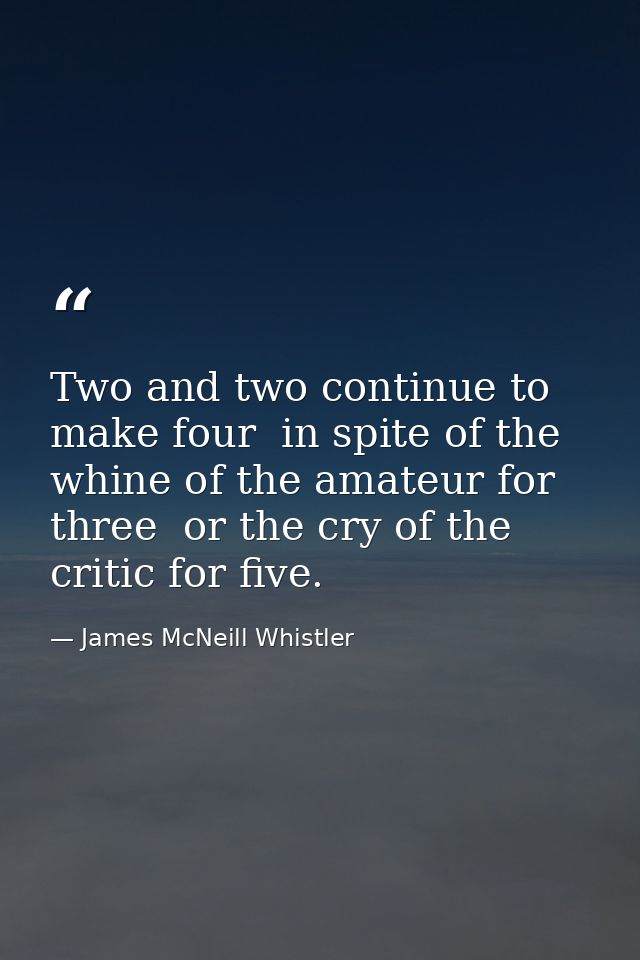 Two and two continue to make four  in spite of the whine of the amateur for three  or the cry of the critic for five. — James McNeill Whistler