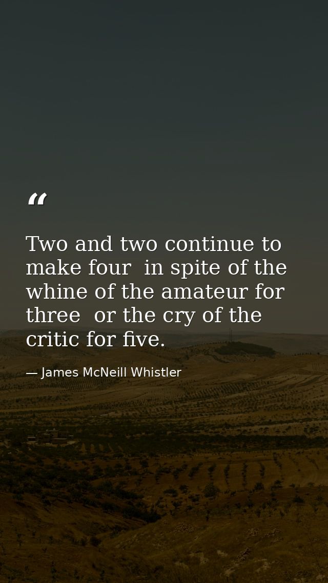 Two and two continue to make four  in spite of the whine of the amateur for three  or the cry of the critic for five. — James McNeill Whistler