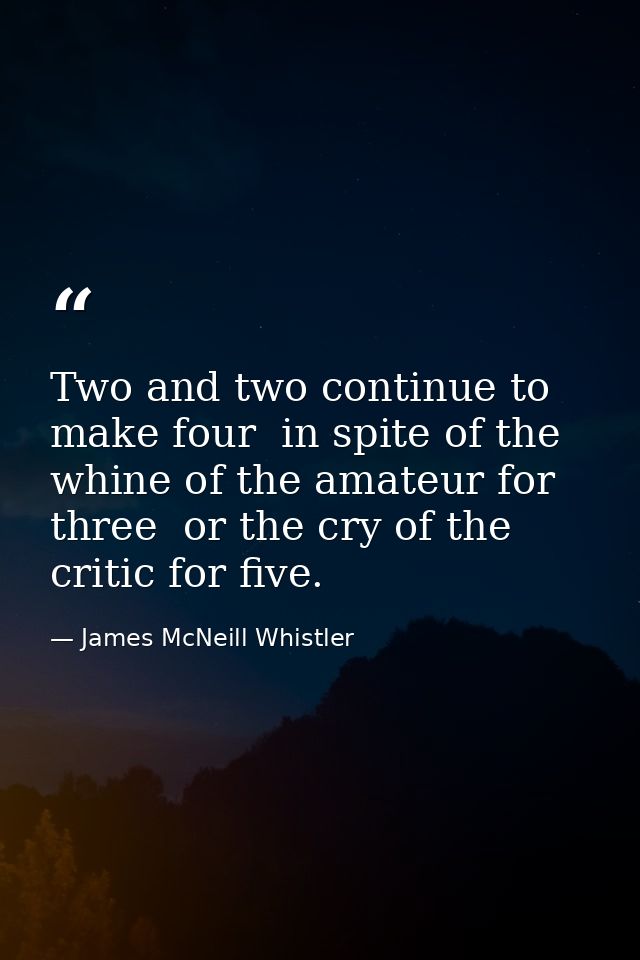 Two and two continue to make four  in spite of the whine of the amateur for three  or the cry of the critic for five. — James McNeill Whistler