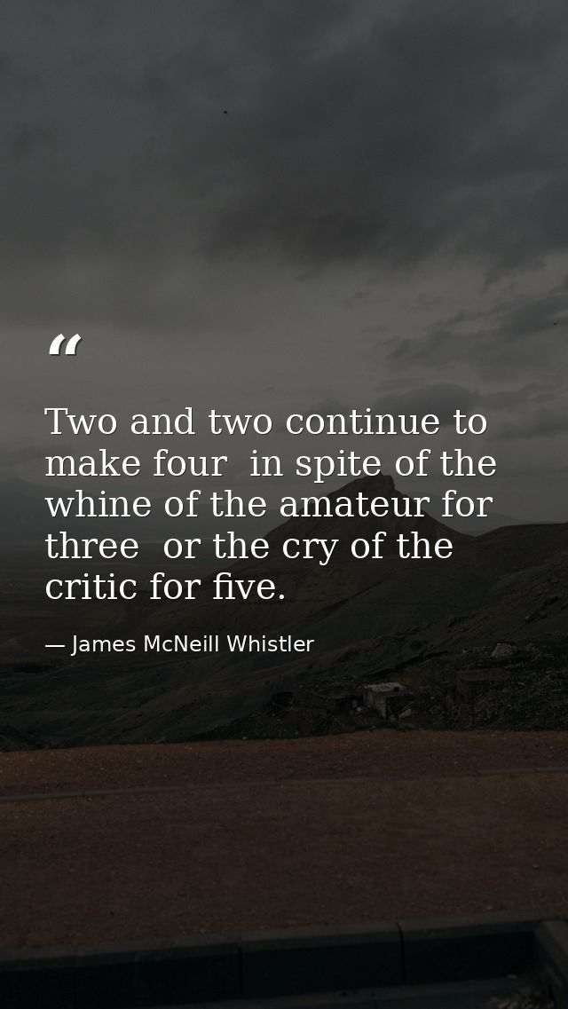 Two and two continue to make four  in spite of the whine of the amateur for three  or the cry of the critic for five. — James McNeill Whistler