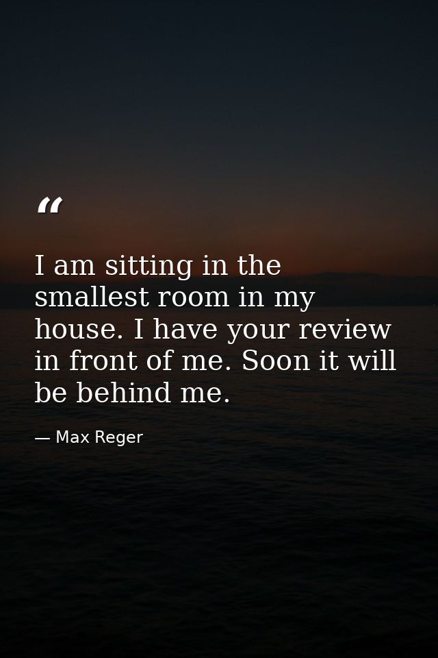 I am sitting in the smallest room in my house. I have your review in front of me. Soon it will be behind me. — Max Reger