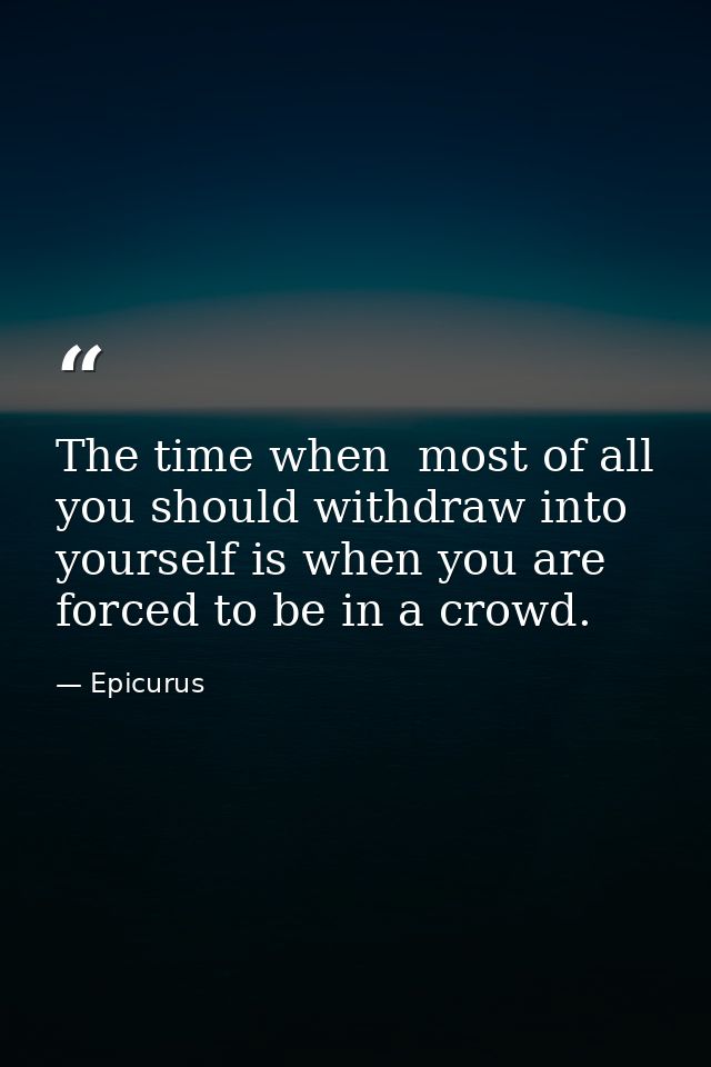 The time when  most of all  you should withdraw into yourself is when you are forced to be in a crowd. — Epicurus