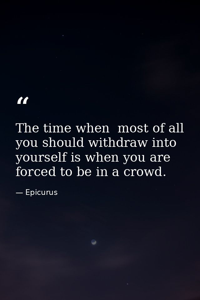 The time when  most of all  you should withdraw into yourself is when you are forced to be in a crowd. — Epicurus