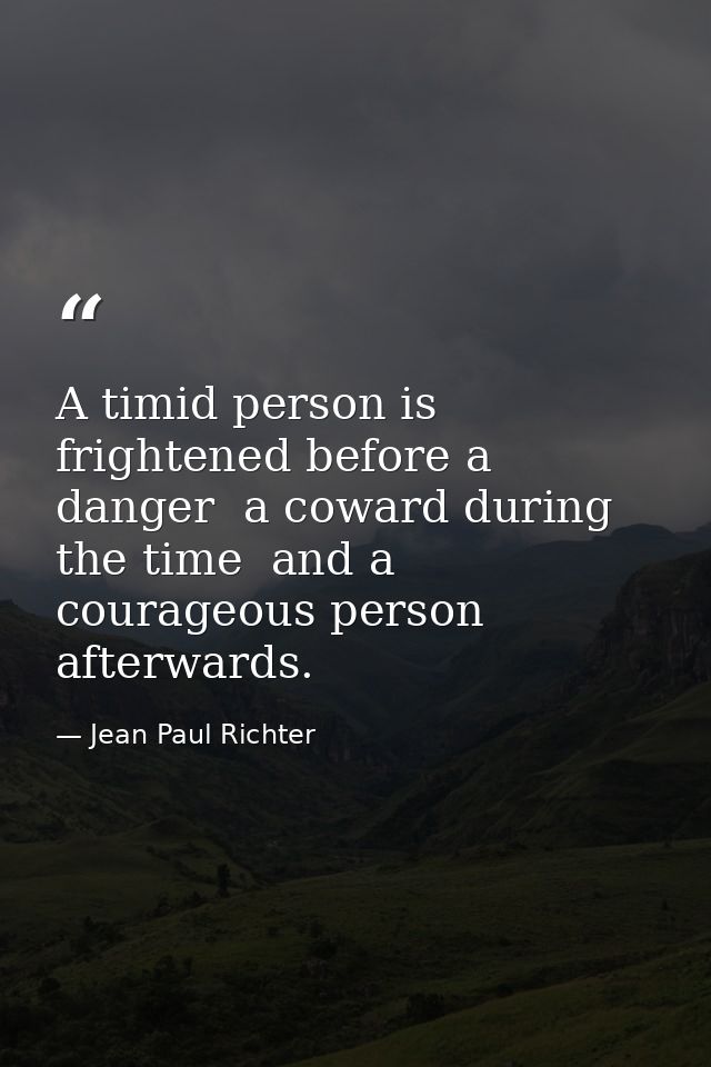 A timid person is frightened before a danger  a coward during the time  and a courageous person afterwards. — Jean Paul Richter