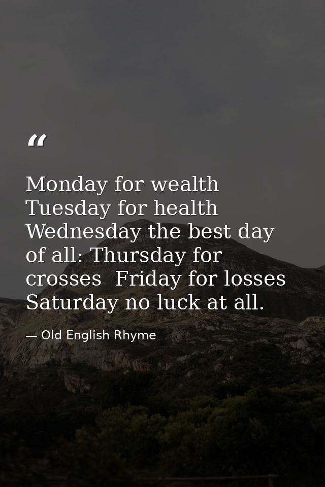 Monday for wealth  Tuesday for health  Wednesday the best day of all: Thursday for crosses  Friday for losses  Saturday  — Old English Rhyme