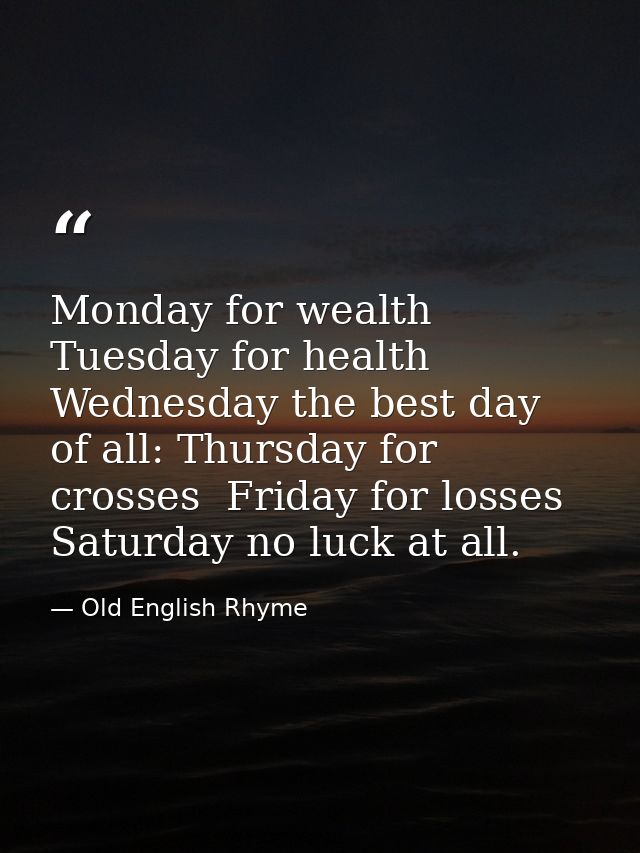 Monday for wealth  Tuesday for health  Wednesday the best day of all: Thursday for crosses  Friday for losses  Saturday  — Old English Rhyme