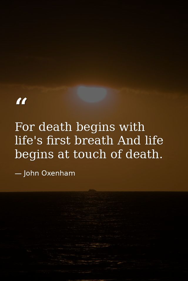 For death begins with life's first breath And life begins at touch of death. — John Oxenham