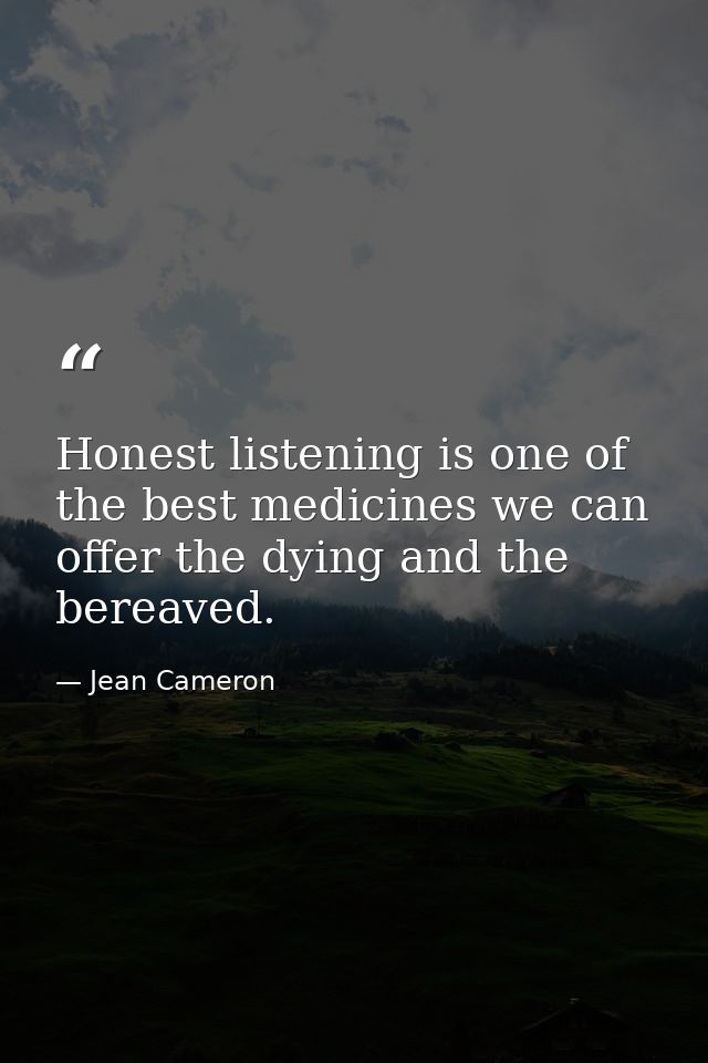 Honest listening is one of the best medicines we can offer the dying and the bereaved. — Jean Cameron