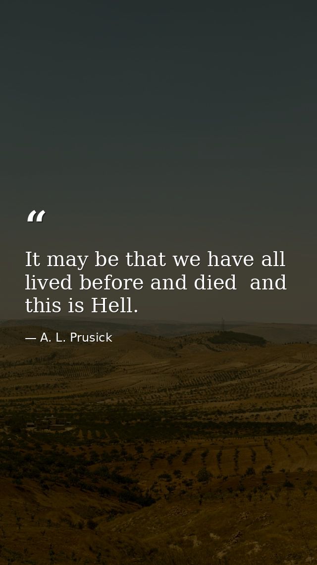It may be that we have all lived before and died  and this is Hell. — A. L. Prusick