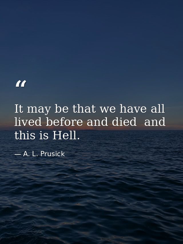 It may be that we have all lived before and died  and this is Hell. — A. L. Prusick
