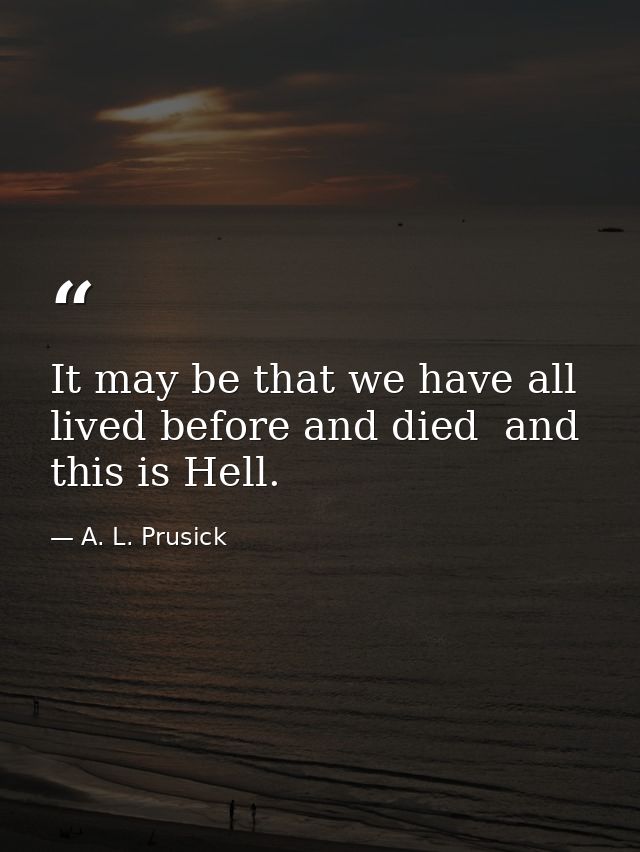 It may be that we have all lived before and died  and this is Hell. — A. L. Prusick