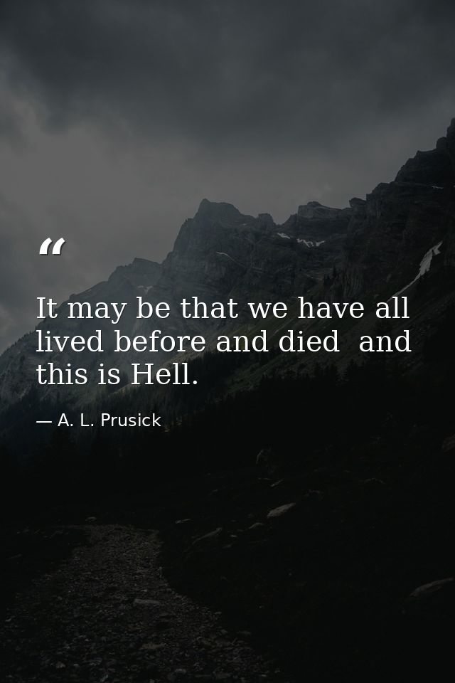 It may be that we have all lived before and died  and this is Hell. — A. L. Prusick