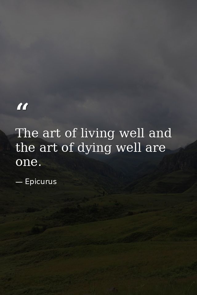 The art of living well and the art of dying well are one. — Epicurus