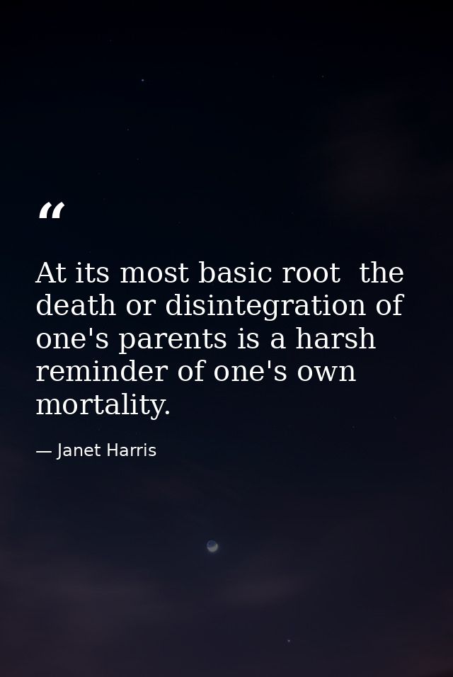 At its most basic root  the death or disintegration of one's parents is a harsh reminder of one's own mortality. — Janet Harris
