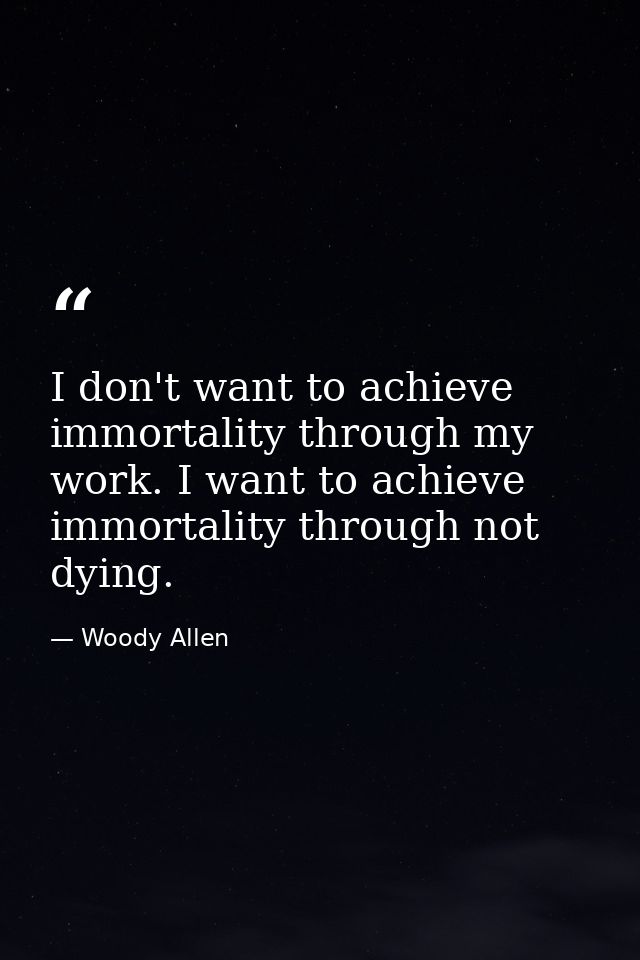 I don't want to achieve immortality through my work. I want to achieve immortality through not dying. — Woody Allen