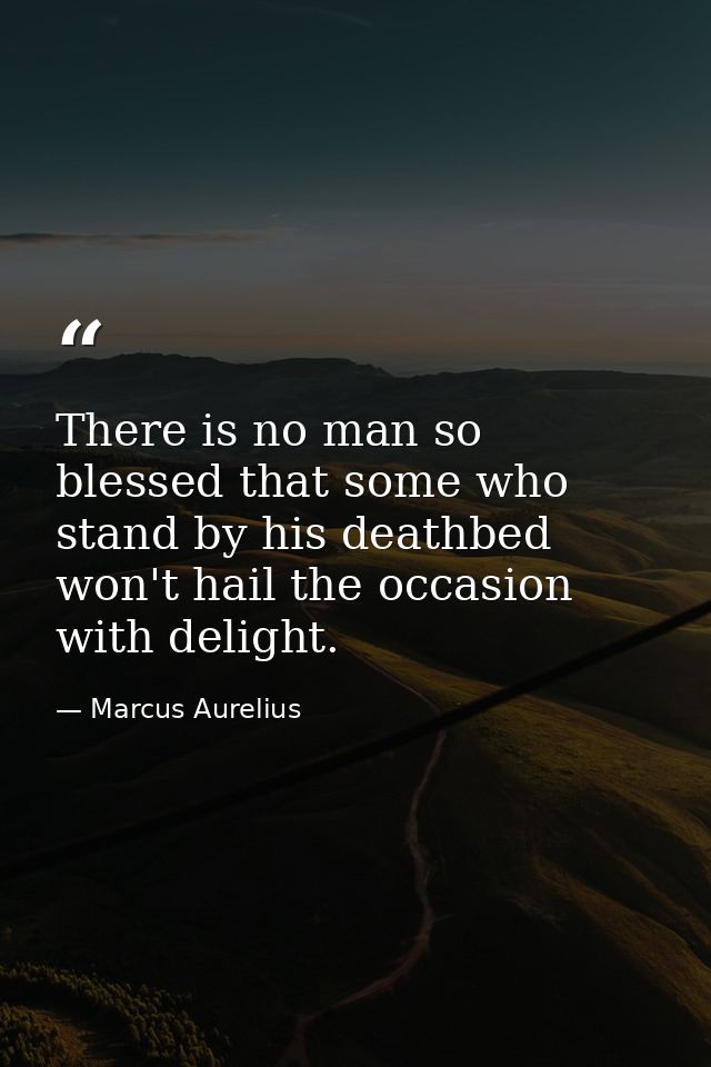 There is no man so blessed that some who stand by his deathbed won't hail the occasion with delight. — Marcus Aurelius