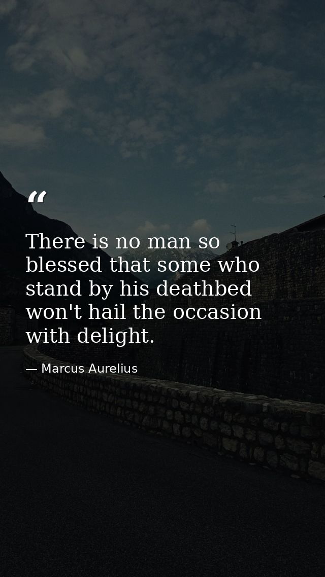 There is no man so blessed that some who stand by his deathbed won't hail the occasion with delight. — Marcus Aurelius