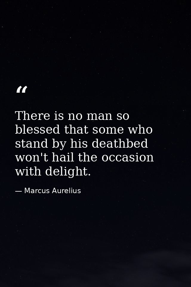 There is no man so blessed that some who stand by his deathbed won't hail the occasion with delight. — Marcus Aurelius