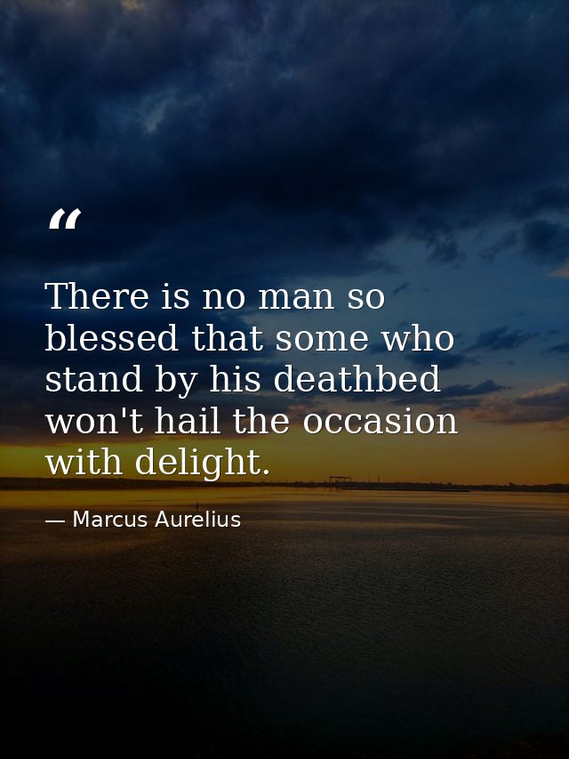 There is no man so blessed that some who stand by his deathbed won't hail the occasion with delight. — Marcus Aurelius