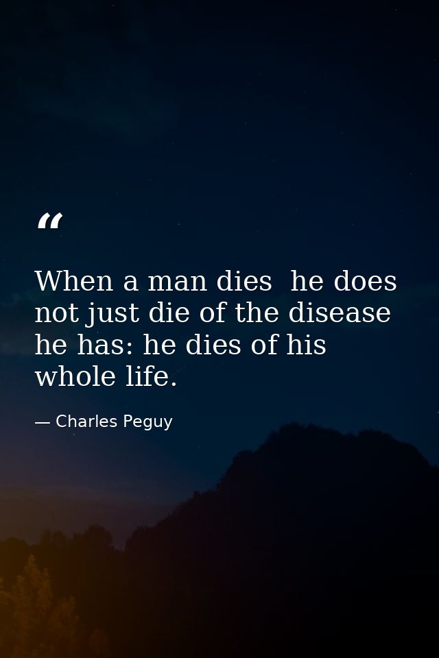 When a man dies  he does not just die of the disease he has: he dies of his whole life. — Charles Peguy
