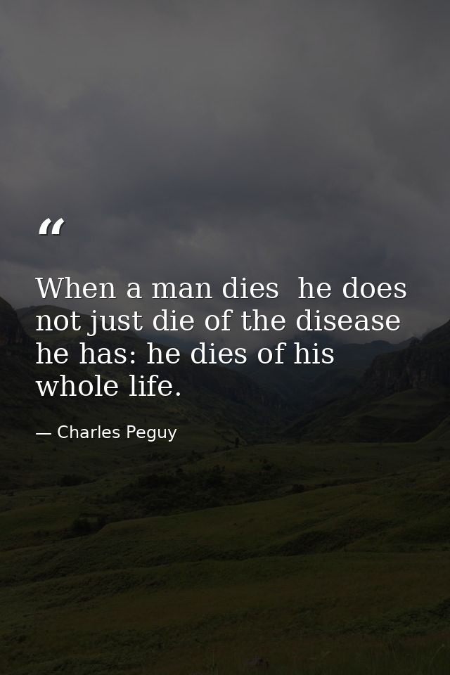 When a man dies  he does not just die of the disease he has: he dies of his whole life. — Charles Peguy