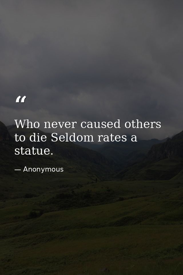 Who never caused others to die Seldom rates a statue. — Anonymous