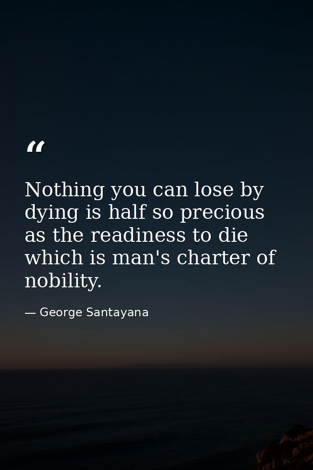 Nothing you can lose by dying is half so precious as the readiness to die  which is man's charter of nobility. — George Santayana