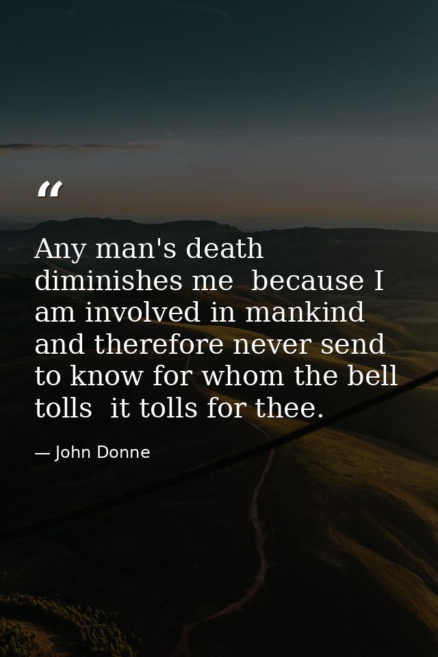 Any man's death diminishes me  because I am involved in mankind  and therefore never send to know for whom the bell toll — John Donne