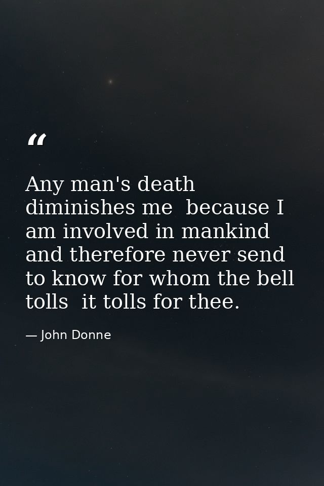 Any man's death diminishes me  because I am involved in mankind  and therefore never send to know for whom the bell toll — John Donne